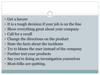  Get a lawyer
 It is a tough decision if your job is on the line
 Show everything great about your company
 Call for a recall
 Change the directions on the product
 State the facts about the incidents
 Try to blame the user instead of the company
 Further test your products
 Say you’re doing an investigation yourselves
 Most folks are quitting.
 