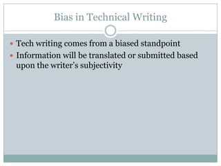 Bias in Technical Writing

 Tech writing comes from a biased standpoint
 Information will be translated or submitted based
 upon the writer’s subjectivity
 