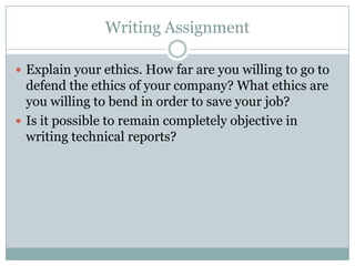 Writing Assignment

 Explain your ethics. How far are you willing to go to
  defend the ethics of your company? What ethics are
  you willing to bend in order to save your job?
 Is it possible to remain completely objective in
  writing technical reports?
 
