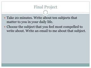 Final Project

 Take 20 minutes. Write about ten subjects that
  matter to you in your daily life.
 Choose the subject that you feel most compelled to
  write about. Write an email to me about that subject.
 