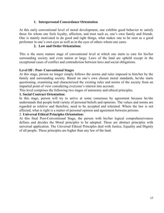 17
1. Interpersonal Concordance Orientation
At this early conventional level of moral development, one exhibits good behavior to satisfy
those for whom one feels loyalty, affection, and trust such as, one‘s own family and friends.
One is mainly motivated to do good and right things, what makes one to be seen as a good
performer in one‘s own eyes as well as in the eyes of others whom one cares.
2. Law and Order Orientation:
This is the more mature stage of conventional level at which one starts to care for his/her
surrounding society and even nation at large. Laws of the land are upheld except in the
exceptional cases of conflict and contradiction between laws and social obligations.
Level III : Post- Conventional Stages
At this stage, person no longer simply follows the norms and rules imposed to him/her by the
family and surrounding society. Based on one‘s own chosen moral standards, he/she starts
questioning, examining and characterized the existing rules and norms of the society from an
impartial point of view considering everyone‘s interest into account.
This level comprises the following two stages of autonomy and ethical principles.
1. Social Contract Orientation:
In this stage, person will try to arrive at some consensus by agreement because he/she
understands that people hold variety of personal beliefs and opinions. The values and norms are
regarded as relative and therefore, need to be accepted and tolerated. Where the law is not
affected, what is right is a matter of personal opinion and agreement between persons.
2. Universal Ethical Principles Orientation:
At this final Post-Conventional Stage, the person with his/her logical comprehensiveness
defines and decides the Moral principles to be adopted. These are abstract principles with
universal application. The Universal Ethical Principles deal with Justice, Equality and Dignity
of all people. These principles are higher than any law of the land.
 