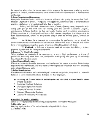 29
In industries where there is intense competition amongst the companies producing similar
products or services, companies tend to foster unethical behavior in their desire to win customer
confidence.
2. Inter-Organizational Dependence:
Companies that manufacture tinned food items can sell them after getting the approval of Food
Products Organization (FPO). To expedite such approvals, companies tend to foster unethical
practices like bribery or presentation of false data or samples.
Bribery and Kickback can take the forms of money [paying money to get the work
done], gifts [to get the work done by offering gifts like Jewelry, Electronic Gadgets],
entertainment [offering facilities in five star hotels, foreign trips] or political contributions
[Giving donations to political parties to launch their election campaigns, providing them with
hotel accommodation, luxury car for personal use] in order to procure quotas, licenses or
orders.
(a) Bribery: Is a payment or remuneration for performing an act which is
inconsistent with the nature of the work or for which one has been hired to perform. It is in the
form of personal payment, gift or special favor to an official to get the work done.
(b) Kickback: Is different in terms of mode of payment from Bribery. In this,
payment is given after the favor gets completed.
3. Pressure For High Performance:
When workers are pressurized by management to report high performance in terms of
production, they may adopt short cuts, compromise with quality and speed up the assembly
line. This is Unethical in nature.
4. Poor Financial Performance:
If firms are reporting financial losses and heavy debts and are unable to recover them through
regular Business Operations, they may adopt Unethical practices to convert their loss- incurring
units into profit making units.
5. Labor Dissatisfaction:
If workers are dissatisfied with their employer‘s behavior and policies, they resort to Unethical
behavior to show discontentment and disregard for their employers.
 Inventory of Ethical Issues in Business(describe the areas in which ethical issues
arise in business)
 Employee-Employer Relations
 Employer-Employee Relations
 Company-Customer Relations
 Company-Shareholder Relations
 Company-Community/Public Interest
Guidelines for Ethical Behavior
James O‘ Toole prescribes the following guidelines to be followed by Managers:
1. Obey the Law:
Obeying legal practices of the nation is conforming to Ethical values.
2. Tell the Truth:
 