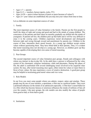 3
• Ages 1-7 --- parents
• Ages 8-13 --- teachers, heroes (sports, rocks, TV)
• Ages 14-20 --- peers (values because of peers or peers because of values?)
• Ages 21+ your values are established, but you may test your values from time to time.
Let us elaborate on some important sources of value:
1. Family
The most important source of value formation is the family. Parents are the first people to
instill the ideas of right and wrong and good and bad in the minds of young children. The
conscience of the parents and their ideas on morality gradually are drilled into the minds of
youngsters. If parents tell lies, the children pick up that habit and it will be very difficult to
erase it in the coming years. Children experience moral development and distinguish
between right and wrong through reward and punishment by parents too. Children in the
course of time, internalize these moral lessons. At a young age children accept certain
values without questioning them. They have blind faith in their parents. Thus, it is evident
that moral reasoning does not develop at a young age. However, as children grow up they
become capable of developing their own sense of moral reasoning.
2. Peer Groups
The second important source of value formation peer groups, friends and colleagues with
whom you interact in day-to-day life. In the adult days, a person is influenced by the value
system of his classmates, religious institutions, clubs and playmates. During this phase of
life, the adult is confronted with several challenging issues involved in his acquired value
system. He may, after moral reasoning once again, either retain his values or reject them in
favor of new values. He may experience a wave of creative destruction. A good peer group
may be helpful in inculcating good moral values and vice versa.
3. Role Models
In our lives you meet some people whom you admire, respect, adore and emulate. These
people may be one of your teachers, a sportsman, a film star or a political leader. They exert
a profound influence on the minds of an adolescent especially. A film hero‘s moral behavior
in a film which has become famous or notorious influences the minds of millions of fans all
over the country. Like peer groups, the role models can also modify the values of people
from good to bad, or from bad to good.
4. Institutions
 
