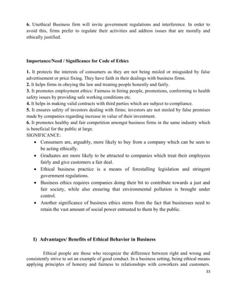 33
6. Unethical Business firm will invite government regulations and interference. In order to
avoid this, firms prefer to regulate their activities and address issues that are morally and
ethically justified.
Importance/Need / Significance for Code of Ethics
1. It protects the interests of consumers as they are not being misled or misguided by false
advertisement or price fixing. They have faith in their dealings with business firms.
2. It helps firms in obeying the law and treating people honestly and fairly.
3. It promotes employment ethics: Fairness in hiring people, promotions, conforming to health
safety issues by providing safe working conditions etc.
4. It helps in making valid contracts with third parties which are subject to compliance.
5. It ensures safety of investors dealing with firms; investors are not misled by false promises
made by companies regarding increase in value of their investment.
6. It promotes healthy and fair competition amongst business firms in the same industry which
is beneficial for the public at large.
SIGNIFICANCE:
 Consumers are, arguably, more likely to buy from a company which can be seen to
be acting ethically.
 Graduates are more likely to be attracted to companies which treat their employees
fairly and give customers a fair deal.
 Ethical business practice is a means of forestalling legislation and stringent
government regulations.
 Business ethics requires companies doing their bit to contribute towards a just and
fair society, while also ensuring that environmental pollution is brought under
control.
 Another significance of business ethics stems from the fact that businesses need to
retain the vast amount of social power entrusted to them by the public.
I) Advantages/ Benefits of Ethical Behavior in Business
Ethical people are those who recognize the difference between right and wrong and
consistently strive to set an example of good conduct. In a business setting, being ethical means
applying principles of honesty and fairness to relationships with coworkers and customers.
 