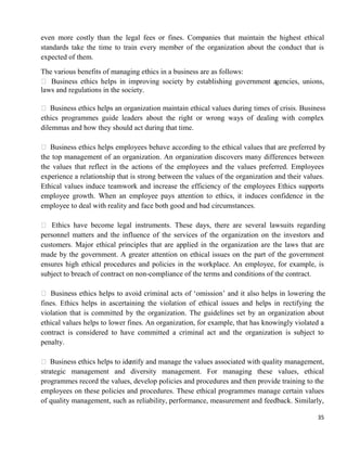 35
even more costly than the legal fees or fines. Companies that maintain the highest ethical
standards take the time to train every member of the organization about the conduct that is
expected of them.
The various benefits of managing ethics in a business are as follows:
 Business ethics helps in improving society by establishing government agencies, unions,
laws and regulations in the society.
 Business ethics helps an organization maintain ethical values during times of crisis. Business
ethics programmes guide leaders about the right or wrong ways of dealing with complex
dilemmas and how they should act during that time.
 Business ethics helps employees behave according to the ethical values that are preferred by
the top management of an organization. An organization discovers many differences between
the values that reflect in the actions of the employees and the values preferred. Employees
experience a relationship that is strong between the values of the organization and their values.
Ethical values induce teamwork and increase the efficiency of the employees Ethics supports
employee growth. When an employee pays attention to ethics, it induces confidence in the
employee to deal with reality and face both good and bad circumstances.
 Ethics have become legal instruments. These days, there are several lawsuits regarding
personnel matters and the influence of the services of the organization on the investors and
customers. Major ethical principles that are applied in the organization are the laws that are
made by the government. A greater attention on ethical issues on the part of the government
ensures high ethical procedures and policies in the workplace. An employee, for example, is
subject to breach of contract on non-compliance of the terms and conditions of the contract.
 Business ethics helps to avoid criminal acts of ‗omission‘ and it also helps in lowering the
fines. Ethics helps in ascertaining the violation of ethical issues and helps in rectifying the
violation that is committed by the organization. The guidelines set by an organization about
ethical values helps to lower fines. An organization, for example, that has knowingly violated a
contract is considered to have committed a criminal act and the organization is subject to
penalty.
 Business ethics helps to identify and manage the values associated with quality management,
strategic management and diversity management. For managing these values, ethical
programmes record the values, develop policies and procedures and then provide training to the
employees on these policies and procedures. These ethical programmes manage certain values
of quality management, such as reliability, performance, measurement and feedback. Similarly,
 
