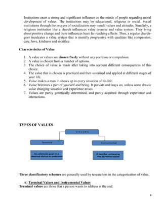 4
Institutions exert a strong and significant influence on the minds of people regarding moral
development of values. The institutions may be educational, religious or social. Social
institutions through the process of socialization may mould values and attitudes. Similarly, a
religious institution like a church influences value premise and value system. They bring
about positive change and there influences have far reaching effects. Thus, a regular church-
goer inculcates a value system that is morally progressive with qualities like compassion,
care, love, kindness and sacrifice.
Characteristics of Value
1. A value or values are chosen freely without any coercion or compulsion.
2. A value is chosen from a number of options.
3. The choice of value is made after taking into account different consequences of this
choice.
4. The value that is chosen is practiced and then sustained and applied at different stages of
your life.
5. Value makes a man. It shows up in every situation of his life.
6. Value becomes a part of yourself and being. It persists and stays on, unless some drastic
value changing situation and experience arises.
7. Values are partly genetically determined, and partly acquired through experience and
interactions.
TYPES OF VALUES Values - Types
T.K.M. Institute of Management
V A L U E S
InstrumentalTerminal
An ultimate goal in a
desired status or outcome
A tool for achieving
the terminal value
Three classificatory schemes are generally used by researchers in the categorization of value.
A) Terminal Values and Instrumental Values
Terminal values are those that a person wants to address at the end.
 
