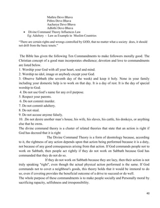40
Mathru Devo Bhava
Pithru Devo Bhava
Aacharya Devo Bhava
Adhithi Devo Bhava
 Divine Command Theory Influences Law
Eg: Adultery - Law as Example in Muslim Countries
―There are certain rights and wrongs controlled by GOD, that no matter what a society does, it should
not drift from the basic tenets.‖
The Bible has given the following Ten Commandments to make followers morally good. The
Christian concept of a good man incorporates obedience; devotion and love to commandments
are listed below.
1. Worship your God with all your heart, soul and mind.
2. Worship no idol, image or anybody except your God.
3. Observe Sabbath (the seventh day of the week) and keep it holy. None in your family
including your domestic help is to work on that day. It is a day of rest. It is the day of special
worship to God.
4. Do not use God‘s name for any evil purpose.
5. Respect your parents.
6. Do not commit murder.
7. Do not commit adultery.
8. Do not steal.
9. Do not accuse anyone falsely.
10. .Do not desire another man‘s house, his wife, his slaves, his cattle, his donkeys, or anything
else that he owns.
The divine command theory is a cluster of related theories that state that an action is right if
God has decreed that it is right
The Divine Command Theory is a form of deontology because, according
to it, the rightness of any action depends upon that action being performed because it is a duty,
not because of any good consequences arising from that action. If God commands people not to
work on Sabbath, then people act rightly if they do not work on Sabbath because God has
commanded that they do not do so.
If they do not work on Sabbath because they are lazy, then their action is not
truly speaking "right", even though the actual physical action performed is the same. If God
commands not to covet a neighbour's goods, this theory holds that it would be immoral to do
so, even if coveting provides the beneficial outcome of a drive to succeed or do well.
The whole purpose of these commandments is to make people socially and Personally moral by
sacrificing rapacity, selfishness and irresponsibility.
 