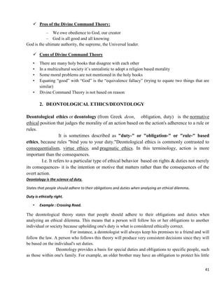 41
 Pros of the Divine Command Theory:
– We owe obedience to God, our creator
– God is all good and all knowing
God is the ultimate authority, the supreme, the Universal leader.
 Cons of Divine Command Theory
• There are many holy books that disagree with each other
• In a multicultural society it‘s unrealistic to adopt a religion based morality
• Some moral problems are not mentioned in the holy books
• Equating ―good‖ with ―God‖ is the ―equivalence fallacy‖ (trying to equate two things that are
similar)
• Divine Command Theory is not based on reason
2. DEONTOLOGICAL ETHICS/DEONTOLOGY
Deontological ethics or deontology (from Greek deon, obligation, duty) is the normative
ethical position that judges the morality of an action based on the action's adherence to a rule or
rules.
It is sometimes described as "duty-" or "obligation-" or "rule-" based
ethics, because rules "bind you to your duty."Deontological ethics is commonly contrasted to
consequentialism, virtue ethics, and pragmatic ethics. In this terminology, action is more
important than the consequences.
I.e. It refers to a particular type of ethical behavior based on rights & duties not merely
its consequences- it is the intention or motive that matters rather than the consequences of the
overt action.
Deontology is the science of duty.
States that people should adhere to their obligations and duties when analyzing an ethical dilemma.
Duty is ethically right.
• Example : Crossing Road.
The deontological theory states that people should adhere to their obligations and duties when
analyzing an ethical dilemma. This means that a person will follow his or her obligations to another
individual or society because upholding one's duty is what is considered ethically correct.
For instance, a deontologist will always keep his promises to a friend and will
follow the law. A person who follows this theory will produce very consistent decisions since they will
be based on the individual's set duties.
Deontology provides a basis for special duties and obligations to specific people, such
as those within one's family. For example, an older brother may have an obligation to protect his little
 