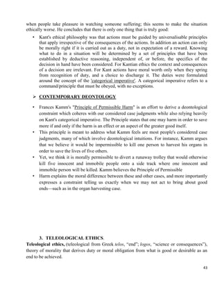 43
when people take pleasure in watching someone suffering; this seems to make the situation
ethically worse. He concludes that there is only one thing that is truly good:
• Kant's ethical philosophy was that actions must be guided by universalisable principles
that apply irrespective of the consequences of the actions. In addition an action can only
be morally right if it is carried out as a duty, not in expectation of a reward. Knowing
what to do in a situation will be determined by a set of principles that have been
established by deductive reasoning, independent of, or before, the specifics of the
decision in hand have been considered. For Kantian ethics the context and consequences
of a decision are irrelevant. For Kant actions have moral worth only when they spring
from recognition of duty, and a choice to discharge it. The duties were formulated
around the concept of the 'categorical imperative'. A categorical imperative refers to a
command/principle that must be obeyed, with no exceptions.
 CONTEMPORARY DEONTOLOGY
• Frances Kamm's "Principle of Permissible Harm" is an effort to derive a deontological
constraint which coheres with our considered case judgments while also relying heavily
on Kant's categorical imperative. The Principle states that one may harm in order to save
more if and only if the harm is an effect or an aspect of the greater good itself.
• This principle is meant to address what Kamm feels are most people's considered case
judgments, many of which involve deontological intuitions. For instance, Kamm argues
that we believe it would be impermissible to kill one person to harvest his organs in
order to save the lives of five others.
• Yet, we think it is morally permissible to divert a runaway trolley that would otherwise
kill five innocent and immobile people onto a side track where one innocent and
immobile person will be killed. Kamm believes the Principle of Permissible
• Harm explains the moral difference between these and other cases, and more importantly
expresses a constraint telling us exactly when we may not act to bring about good
ends—such as in the organ harvesting case.
3. TELEOLOGICAL ETHICS.
Teleological ethics, (teleological from Greek telos, ―end‖; logos, ―science or consequences‖),
theory of morality that derives duty or moral obligation from what is good or desirable as an
end to be achieved.
 