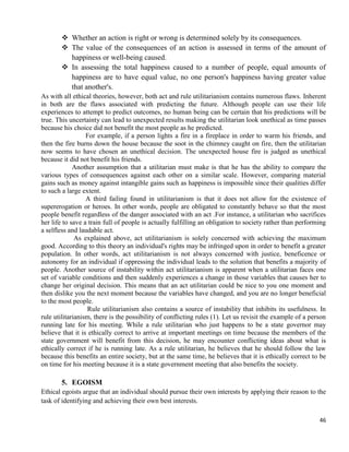 46
 Whether an action is right or wrong is determined solely by its consequences.
 The value of the consequences of an action is assessed in terms of the amount of
happiness or well-being caused.
 In assessing the total happiness caused to a number of people, equal amounts of
happiness are to have equal value, no one person's happiness having greater value
that another's.
As with all ethical theories, however, both act and rule utilitarianism contains numerous flaws. Inherent
in both are the flaws associated with predicting the future. Although people can use their life
experiences to attempt to predict outcomes, no human being can be certain that his predictions will be
true. This uncertainty can lead to unexpected results making the utilitarian look unethical as time passes
because his choice did not benefit the most people as he predicted.
For example, if a person lights a fire in a fireplace in order to warm his friends, and
then the fire burns down the house because the soot in the chimney caught on fire, then the utilitarian
now seems to have chosen an unethical decision. The unexpected house fire is judged as unethical
because it did not benefit his friends.
Another assumption that a utilitarian must make is that he has the ability to compare the
various types of consequences against each other on a similar scale. However, comparing material
gains such as money against intangible gains such as happiness is impossible since their qualities differ
to such a large extent.
A third failing found in utilitarianism is that it does not allow for the existence of
supererogation or heroes. In other words, people are obligated to constantly behave so that the most
people benefit regardless of the danger associated with an act .For instance, a utilitarian who sacrifices
her life to save a train full of people is actually fulfilling an obligation to society rather than performing
a selfless and laudable act.
As explained above, act utilitarianism is solely concerned with achieving the maximum
good. According to this theory an individual's rights may be infringed upon in order to benefit a greater
population. In other words, act utilitarianism is not always concerned with justice, beneficence or
autonomy for an individual if oppressing the individual leads to the solution that benefits a majority of
people. Another source of instability within act utilitarianism is apparent when a utilitarian faces one
set of variable conditions and then suddenly experiences a change in those variables that causes her to
change her original decision. This means that an act utilitarian could be nice to you one moment and
then dislike you the next moment because the variables have changed, and you are no longer beneficial
to the most people.
Rule utilitarianism also contains a source of instability that inhibits its usefulness. In
rule utilitarianism, there is the possibility of conflicting rules (1). Let us revisit the example of a person
running late for his meeting. While a rule utilitarian who just happens to be a state governor may
believe that it is ethically correct to arrive at important meetings on time because the members of the
state government will benefit from this decision, he may encounter conflicting ideas about what is
ethically correct if he is running late. As a rule utilitarian, he believes that he should follow the law
because this benefits an entire society, but at the same time, he believes that it is ethically correct to be
on time for his meeting because it is a state government meeting that also benefits the society.
5. EGOISM
Ethical egoists argue that an individual should pursue their own interests by applying their reason to the
task of identifying and achieving their own best interests.
 