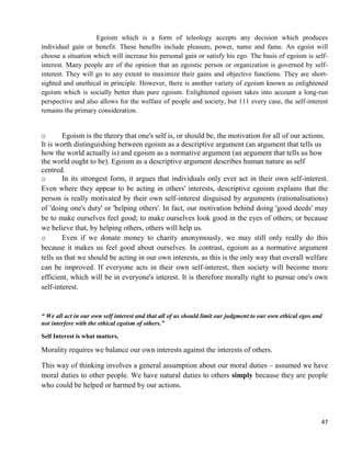 47
Egoism which is a form of teleology accepts any decision which produces
individual gain or benefit. These benefits include pleasure, power, name and fame. An egoist will
choose a situation which will increase his personal gain or satisfy his ego. The basis of egoism is self-
interest. Many people are of the opinion that an egoistic person or organization is governed by self-
interest. They will go to any extent to maximize their gains and objective functions. They are short-
sighted and unethical in principle. However, there is another variety of egoism known as enlightened
egoism which is socially better than pure egoism. Enlightened egoism takes into account a long-run
perspective and also allows for the welfare of people and society, but 111 every case, the self-interest
remains the primary consideration.
o Egoism is the theory that one's self is, or should be, the motivation for all of our actions.
It is worth distinguishing between egoism as a descriptive argument (an argument that tells us
how the world actually is) and egoism as a normative argument (an argument that tells us how
the world ought to be). Egoism as a descriptive argument describes human nature as self
centred.
o In its strongest form, it argues that individuals only ever act in their own self-interest.
Even where they appear to be acting in others' interests, descriptive egoism explains that the
person is really motivated by their own self-interest disguised by arguments (rationalisations)
of 'doing one's duty' or 'helping others'. In fact, our motivation behind doing 'good deeds' may
be to make ourselves feel good; to make ourselves look good in the eyes of others; or because
we believe that, by helping others, others will help us.
o Even if we donate money to charity anonymously, we may still only really do this
because it makes us feel good about ourselves. In contrast, egoism as a normative argument
tells us that we should be acting in our own interests, as this is the only way that overall welfare
can be improved. If everyone acts in their own self-interest, then society will become more
efficient, which will be in everyone's interest. It is therefore morally right to pursue one's own
self-interest.
“ We all act in our own self interest and that all of us should limit our judgment to our own ethical egos and
not interfere with the ethical egoism of others.”
Self Interest is what matters.
Morality requires we balance our own interests against the interests of others.
This way of thinking involves a general assumption about our moral duties – assumed we have
moral duties to other people. We have natural duties to others simply because they are people
who could be helped or harmed by our actions.
 