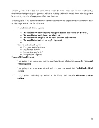 48
Ethical egoism is the idea that each person ought to pursue their self interest exclusively;
different from Psychological egoism – which is a theory of human nature about how people do
behave – says people always pursue their own interests.
Ethical egoism – is a normative theory, a theory about how we ought to behave, no moral duty
to do except what is best for ourselves.
• Formulations of ethical egoism:
•
– We should do what we believe with good reason will benefit us the most,
– We should do what is in our own interest.
– We should do what gives us the most pleasure or happiness.
– We should do whatever we prefer the most.
–
• Objections to ethical egoism
– Everyone would be at war
– Inconsistent advice
– Inconsistency of belief
– Interpersonal disputes
Forms of Ethical Egoism
• I am going to act in my own interest, and I don‘t care what other people do. (personal
ethical egoism)
• I am going to act in my own interest, and everyone else should too. (individual ethical
egoism)
• Every person, including me, should act in his/her own interest. (universal ethical
egoism)
 