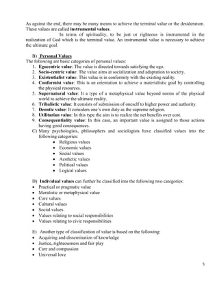 5
As against the end, there may be many means to achieve the terminal value or the desideratum.
These values are called instrumental values.
In terms of spirituality, to be just or righteous is instrumental in the
realization of God which is the terminal value. An instrumental value is necessary to achieve
the ultimate goal.
B) Personal Values
The following are basic categories of personal values:
1. Egocentric value: The value is directed towards satisfying the ego.
2. Socio-centric value: The value aims at socialization and adaptation to society.
3. Existentialist value: This value is in conformity with the existing reality.
4. Conformist value: This is an orientation to achieve a materialistic goal by controlling
the physical resources.
5. Supernatural value: It a type of a metaphysical value beyond norms of the physical
world to achieve the ultimate reality.
6. Tribalistic value: It consists of submission of oneself to higher power and authority.
7. Deontic value: It considers one‘s own duty as the supreme religion.
8. Utilitarian value: In this type the aim is to realize the net benefits over cost.
9. Consequentiality value: In this case, an important value is assigned to those actions
having good consequences.
C) Many psychologists, philosophers and sociologists have classified values into the
following categories:
 Religious values
 Economic values
 Social values
 Aesthetic values
 Political values
 Logical values
D) Individual values can further be classified into the following two categories:
 Practical or pragmatic value
 Moralistic or metaphysical value
 Core values
 Cultural values
 Social values
 Values relating to social responsibilities
 Values relating to civic responsibilities
E) Another type of classification of value is based on the following:
 Acquiring and dissemination of knowledge
 Justice, righteousness and fair play
 Care and compassion
 Universal love
 