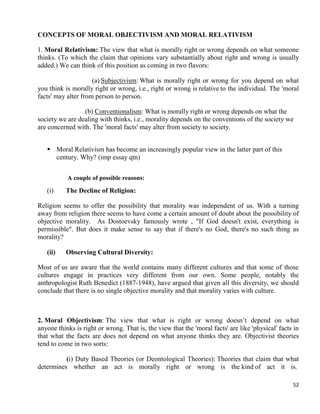 52
CONCEPTS OF MORAL OBJECTIVISM AND MORAL RELATIVISM
1. Moral Relativism: The view that what is morally right or wrong depends on what someone
thinks. (To which the claim that opinions vary substantially about right and wrong is usually
added.) We can think of this position as coming in two flavors:
(a) Subjectivism: What is morally right or wrong for you depend on what
you think is morally right or wrong, i.e., right or wrong is relative to the individual. The 'moral
facts' may alter from person to person.
(b) Conventionalism: What is morally right or wrong depends on what the
society we are dealing with thinks, i.e., morality depends on the conventions of the society we
are concerned with. The 'moral facts' may alter from society to society.
 Moral Relativism has become an increasingly popular view in the latter part of this
century. Why? (imp essay qtn)
A couple of possible reasons:
(i) The Decline of Religion:
Religion seems to offer the possibility that morality was independent of us. With a turning
away from religion there seems to have come a certain amount of doubt about the possibility of
objective morality. As Dostoevsky famously wrote , "If God doesn't exist, everything is
permissible". But does it make sense to say that if there's no God, there's no such thing as
morality?
(ii) Observing Cultural Diversity:
Most of us are aware that the world contains many different cultures and that some of those
cultures engage in practices very different from our own. Some people, notably the
anthropologist Ruth Benedict (1887-1948), have argued that given all this diversity, we should
conclude that there is no single objective morality and that morality varies with culture.
2. Moral Objectivism: The view that what is right or wrong doesn‘t depend on what
anyone thinks is right or wrong. That is, the view that the 'moral facts' are like 'physical' facts in
that what the facts are does not depend on what anyone thinks they are. Objectivist theories
tend to come in two sorts:
(i) Duty Based Theories (or Deontological Theories): Theories that claim that what
determines whether an act is morally right or wrong is the kind of act it is.
 