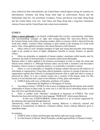 9
more collectivist than individualistic; the United States ranked highest among all countries on
individualism. Germany and Hong Kong rated high on achievement; Russia and the
Netherlands rated low. On uncertainty avoidance, France and Russia were high; Hong Kong
and the United States were low. And China and Hong Kong had a long-term orientation,
whereas France and the United States had a short-term orientation
ETHICS
Ethics or moral philosophy is the branch of philosophy that involves systematizing, defending,
and recommending concepts of right and wrong conduct. The term ethics derives from
the Ancient Greek word ethikos (meaning conduct, habit or custom), which is derived from the
word ethos (habit, ―custom‖).These meanings is quite similar to the meaning of a Latin word
mores. Thus, when applied to business, this means Business with Character.
 Ethics refers to well- founded standards of right and wrong that prescribe what humans
ought to do, usually in terms of rights, obligations, benefits to society, fairness, or specific
virtues.
 Ethics are principles or standards of human conduct, sometimes called morals, and, by
extension, the study of such principles is sometimes called moral philosophy.
Business ethics is ethics applied to the business environment in order to study the moral and
ethical issues related to it. Although business ethics can be both a normative and descriptive
discipline, when it comes to corporate practice, it is essentially a normative science.
 Ethics is a set of principles or standards of human conduct that govern the behavior of
individuals or organizations. Using these ethical standards, a person or a group of persons or an
organization regulate their behavior to distinguish between what is right and what is wrong as
perceived by others. It is not a natural science but a creation of the human mind. For this
reason, it is not absolute and is open to the influence of time, place and situation.
 ETHICS deals with Laws of Mortality and Rules of Conduct.
It determines the Rightness or Wrongness of Actions.
 According to Garret, ―ETHICS is the science of judging specifically human ends and the
relationship of means to those ends. In some way it is also the art of controlling means so that
they will serve specifically human ends.
 There is another word ―Morality‖ considered as Synonym of ETHICS. The word
Morality has been derived from the Latin language ―MORALIS‖ which means Behavior.
In this way, ETHICO-MORAL actions pertain to a set of actions engineered by
the character and expressed through behavior.
Alternatively, while character is relatively internal, Behavior is relatively external and
Character is Externalized via Behavior. Character defines Action whereas Behavior gives it
immediate shape.
In summary
1. ETHICS refers to Rules and Principles that define right and wrong conduct.
2. It is the Science of Morals, Moral Principles, and Recognized Rules of Human Conduct.
 