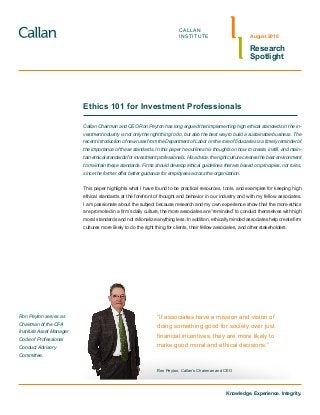Knowledge. Experience. Integrity.
CALLAN
INSTITUTE
Research
Spotlight
August 2016
Ethics 101 for Investment Professionals
“If associates have a mission and vision of
doing something good for society over just
financial incentives, they are more likely to
make good moral and ethical decisions.”
Ron Peyton, Callan’s Chairman and CEO
Ron Peyton serves as
Chairman of the CFA
Institute Asset Manager
Code of Professional
Conduct Advisory
Committee.
Callan Chairman and CEO Ron Peyton has long argued that implementing high ethical standards in the in-
vestment industry is not only the right thing to do, but also the best way to build a sustainable business. The
recent introduction of new rules from the Department of Labor on the role of fiduciaries is a timely reminder of
the importance of these standards. In this paper he outlines his thoughts on how to create, instill, and main-
tain ethical standards for investment professionals. His advice: the right culture creates the best environment
to maintain these standards. Firms should develop ethical guidelines that are based on principles, not rules,
since the former offer better guidance for employees across the organization.
This paper highlights what I have found to be practical resources, tools, and examples for keeping high
ethical standards at the forefront of thought and behavior in our industry and with my fellow associates.
I am passionate about the subject because research and my own experience show that the more ethics
are promoted in a firm’s daily culture, the more associates are “reminded” to conduct themselves with high
moral standards and not rationalize anything less. In addition, ethically minded associates help create firm
cultures more likely to do the right thing for clients, their fellow associates, and other stakeholders.
 