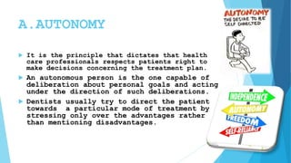 A.AUTONOMY
 It is the principle that dictates that health
care professionals respects patients right to
make decisions concerning the treatment plan.
 An autonomous person is the one capable of
deliberation about personal goals and acting
under the direction of such deliberations.
 Dentists usually try to direct the patient
towards a particular mode of treatment by
stressing only over the advantages rather
than mentioning disadvantages.
 