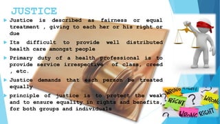 JUSTICE
 Justice is described as fairness or equal
treatment , giving to each her or his right or
due
 Its difficult to provide well distributed
health care amongst people
 Primary duty of a health professional is to
provide service irrespective of class, creed
, etc.
 Justice demands that each person be treated
equally
 principle of justice is to protect the weak
and to ensure equality in rights and benefits,
for both groups and individuals
 