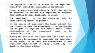 6. The degree of risk to be solved by the experiment
should not exceed the humanitarian importance.
7. Proper preparations and adequate facilities are to
be provided to protect the experimental subjects
from getting injury, disability or death.
8. The experiment is to be conducted only by
scientifically qualified persons.
9. In the course of experiment the human subject has
the liberty to halt the experiment if he has reached
the heights of physical and mental state where
continuation of the experiment seems to be
impossible to him.
10. During the course of the experiment the scientist in
charge must be prepared to terminate the experiment
at any stage if he feels the continuation of the
experiment might result in injury , disability , or
death to the human subject.
 