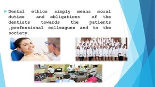  Dental ethics simply means moral
duties and obligations of the
dentists towards the patients
,professional colleagues and to the
society.
 