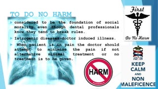 TO DO NO HARM
 considered to be the foundation of social
morality even though dental professionals
know they tend to break rules.
 Iatrogenic diseases-doctor induced illness.
 When patient is in pain the doctor should
attempt to minimise the pain if not
alternative minimal treatment or no
treatment is to be given.
 