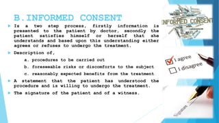 B.INFORMED CONSENT
 Is a two step process, firstly information is
presented to the patient by doctor, secondly the
patient satisfies himself or herself that she
understands and based upon this understanding either
agrees or refuses to undergo the treatment.
 Description of,
a. procedures to be carried out
b. foreseeable risks or discomforts to the subject
c. reasonably expected benefits from the treatment
 A statement that the patient has understood the
procedure and is willing to undergo the treatment.
 The signature of the patient and of a witness.
 