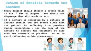 Duties of dentists towards one
another
 Every dentist should cherish a proper pride
in his / her colleagues and should not
disparage them with words or act.
 If a dentist is consulted by a patient of
another dentist and the former finds that
the patient is suffering from previous
faulty restoration , its the duty of the
dentist to correct the treatment at once
with few comments as possible so as to
avoid reflection on his predecessor.
 