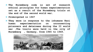  The Nuremberg code is set of research
ethical principles for human experimentation
set as a result of the Nuremberg trials at
the end of the second world war.
 Promulgated in 1947
 They were in response to the inhumane Nazi
human experimentation on unconsenting
prisoners and detainees during the II world
war .The trails were held in the city of
Nuremberg , Germany, from 1945 to 1949.
 