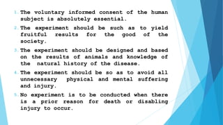 1. The voluntary informed consent of the human
subject is absolutely essential.
2. The experiment should be such as to yield
fruitful results for the good of the
society.
3. The experiment should be designed and based
on the results of animals and knowledge of
the natural history of the disease.
4. The experiment should be so as to avoid all
unnecessary physical and mental suffering
and injury.
5. No experiment is to be conducted when there
is a prior reason for death or disabling
injury to occur.
 
