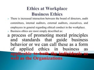  There is increased interaction between the board of directors, audit
committees, internal auditors, external auditors, executives, and
employees in general regarding ethical conduct in the workplace.
 Business ethics are most simply described as:
a process of promoting moral principles
and standards that guide business
behavior or we can call these as a form
of applied ethics in business as
applicable to both the individuals as
well as the Organizations
 