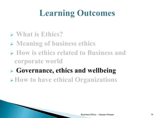  What is Ethics?
 Meaning of business ethics
 How is ethics related to Business and
corporate world
 Governance, ethics and wellbeing
How to have ethical Organizations
Business Ethics - Hassan Khawar 14
 