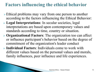  Ethical problems may vary from one person to another
according to the factors influencing the Ethical Behavior:
 Legal Interpretations: In secular societies, legal
interpretations are based upon contemporary values and
standards according to time, country or situation.
 Organizational Factors: The organization too can affect
or influence participant’s behavior based on the degree of
commitment of the organization's leader conduct
 Individual Factors: Individuals come to work with
different values based on the personal values and morals,
family influences, peer influence and life experiences.
Business Ethics - Hassan Khawar 15
 