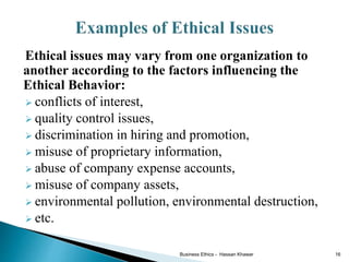 Ethical issues may vary from one organization to
another according to the factors influencing the
Ethical Behavior:
 conflicts of interest,
 quality control issues,
 discrimination in hiring and promotion,
 misuse of proprietary information,
 abuse of company expense accounts,
 misuse of company assets,
 environmental pollution, environmental destruction,
 etc.
Business Ethics - Hassan Khawar 16
 