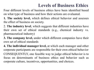 Four different levels of business ethics have been identified based
on what type of business and how their actions are evaluated.
1. The society level, which defines ethical behavior and assesses
the effect of business on society.
2. The industry level, which suggests that different industries have
their own set of ethical standards (e.g., chemical industry vs.
pharmaceutical industry)
3. The company level, under which different companies have their
own set of ethical standards
4. The individual manager level, at which each manager and other
corporate participants are responsible for their own ethical behavior
CONSEQUENTLY, one feasible way to judge ethical behavior is to
focus on determinants of business ethics and behavior such as
corporate culture, incentives, opportunities, and choices.
 
