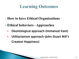 How to have Ethical Organizations
Ethical behaviors - Approaches
 Deontological approach (Immanuel Kant)
 Utilitarianism approach (John Stuart Mill’s
Greatest Happiness)
Business Ethics - Hassan Khawar 25
 