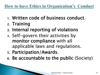 1. Written code of business conduct.
2. Training
3. Internal reporting of violations
4. Self-govern their activities by
monitor compliance with all
applicable laws and regulations.
5. Participation/Awards.
6. Be accountable to the public (Society)
Business Ethics - Hassan Khawar 27
 