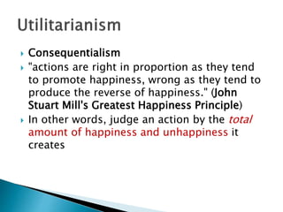  Consequentialism
 "actions are right in proportion as they tend
to promote happiness, wrong as they tend to
produce the reverse of happiness." (John
Stuart Mill's Greatest Happiness Principle)
 In other words, judge an action by the total
amount of happiness and unhappiness it
creates
 
