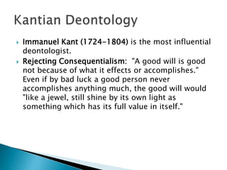  Immanuel Kant (1724-1804) is the most influential
deontologist.
 Rejecting Consequentialism: "A good will is good
not because of what it effects or accomplishes."
Even if by bad luck a good person never
accomplishes anything much, the good will would
"like a jewel, still shine by its own light as
something which has its full value in itself."
 