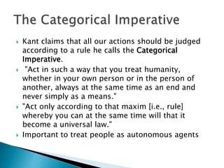  Kant claims that all our actions should be judged
according to a rule he calls the Categorical
Imperative.
 "Act in such a way that you treat humanity,
whether in your own person or in the person of
another, always at the same time as an end and
never simply as a means."
 "Act only according to that maxim [i.e., rule]
whereby you can at the same time will that it
become a universal law."
 Important to treat people as autonomous agents
 