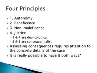  1. Autonomy
 2. Beneficence
 3. Non-maleficence
 4. Justice
◦ 1 & 4 are deontological
◦ 2 & 3 are consequentialist
 Assessing consequences requires attention to
the concrete details of the case
 It is really possible to have it both ways?
 