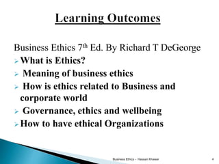 Business Ethics 7th Ed. By Richard T DeGeorge
What is Ethics?
 Meaning of business ethics
 How is ethics related to Business and
corporate world
 Governance, ethics and wellbeing
How to have ethical Organizations
Business Ethics - Hassan Khawar 4
 