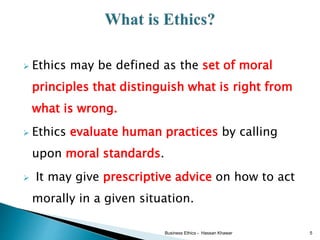  Ethics may be defined as the set of moral
principles that distinguish what is right from
what is wrong.
 Ethics evaluate human practices by calling
upon moral standards.
 It may give prescriptive advice on how to act
morally in a given situation.
Business Ethics - Hassan Khawar 5
 