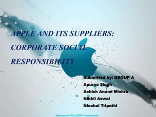 APPLE AND ITS SUPPLIERS:
CORPORATE SOCIAL
RESPONSIBILITY
Submitted by: GROUP A
Apurva Singh
Ashish Anand Mishra
Nikhil Aswal
Nischal Tripathi
 