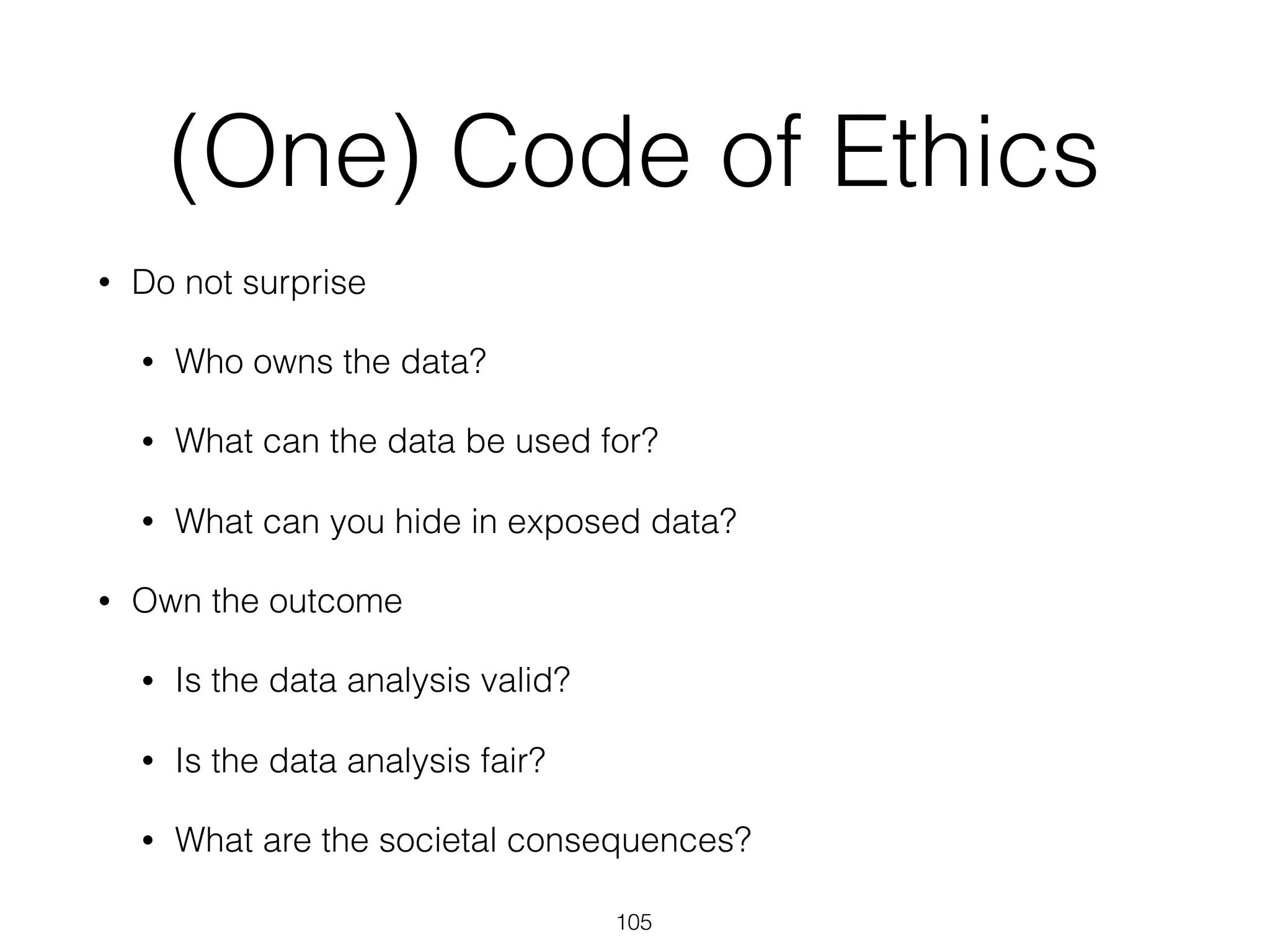 (One) Code of Ethics
• Do not surprise
• Who owns the data?
• What can the data be used for?
• What can you hide in exposed data?
• Own the outcome
• Is the data analysis valid?
• Is the data analysis fair?
• What are the societal consequences?
105
 