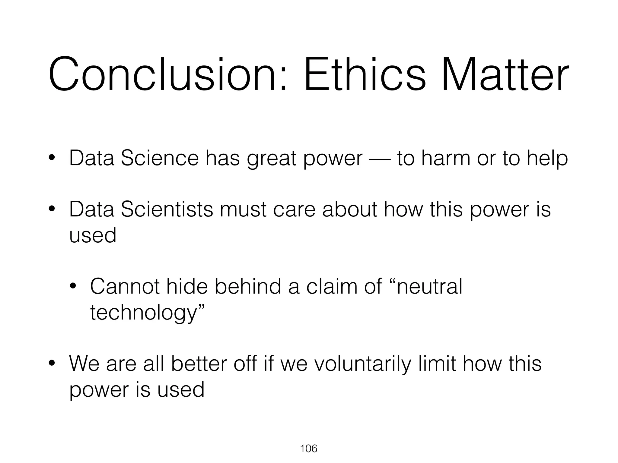 Conclusion: Ethics Matter
• Data Science has great power — to harm or to help
• Data Scientists must care about how this power is
used
• Cannot hide behind a claim of “neutral
technology”
• We are all better off if we voluntarily limit how this
power is used
106
 