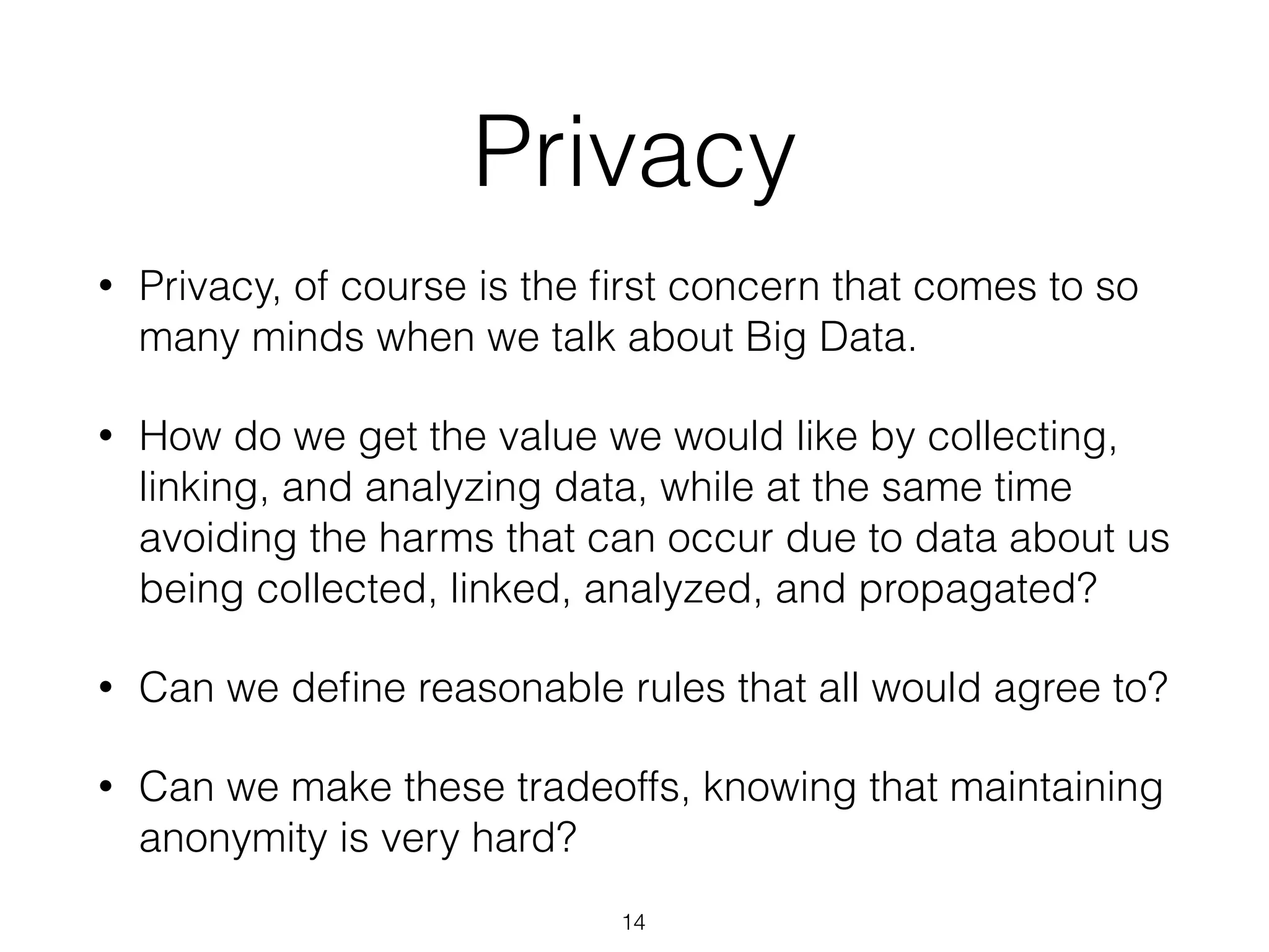 • Privacy, of course is the ﬁrst concern that comes to so
many minds when we talk about Big Data.
• How do we get the value we would like by collecting,
linking, and analyzing data, while at the same time
avoiding the harms that can occur due to data about us
being collected, linked, analyzed, and propagated?
• Can we deﬁne reasonable rules that all would agree to?
• Can we make these tradeoffs, knowing that maintaining
anonymity is very hard?
Privacy
14
 