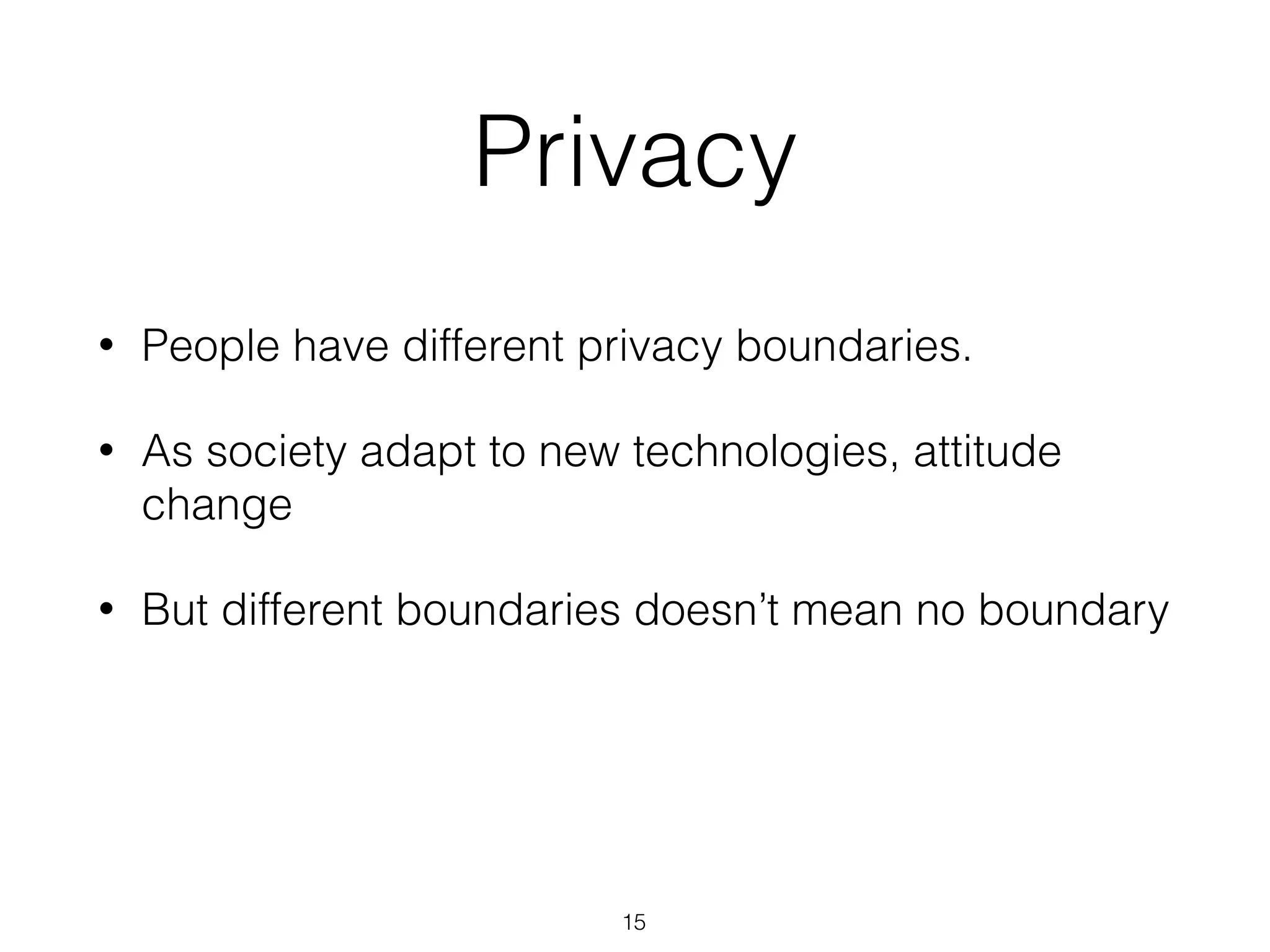 • People have different privacy boundaries.
• As society adapt to new technologies, attitude
change
• But different boundaries doesn’t mean no boundary
Privacy
15
 