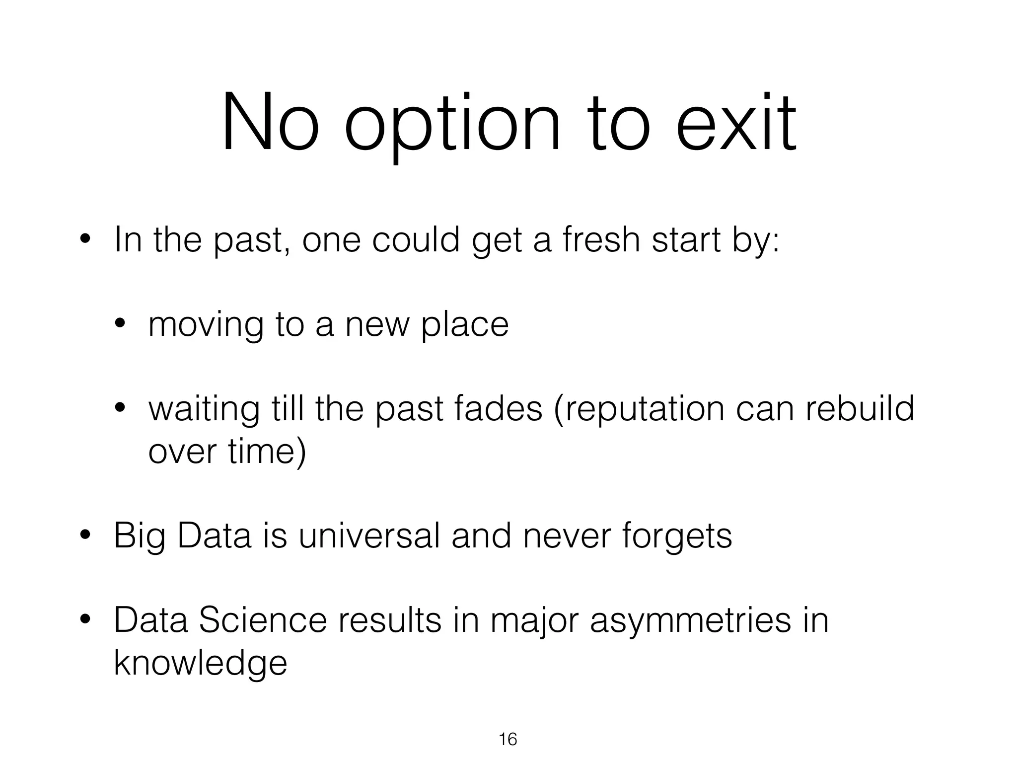 No option to exit
• In the past, one could get a fresh start by:
• moving to a new place
• waiting till the past fades (reputation can rebuild
over time)
• Big Data is universal and never forgets
• Data Science results in major asymmetries in
knowledge
16
 