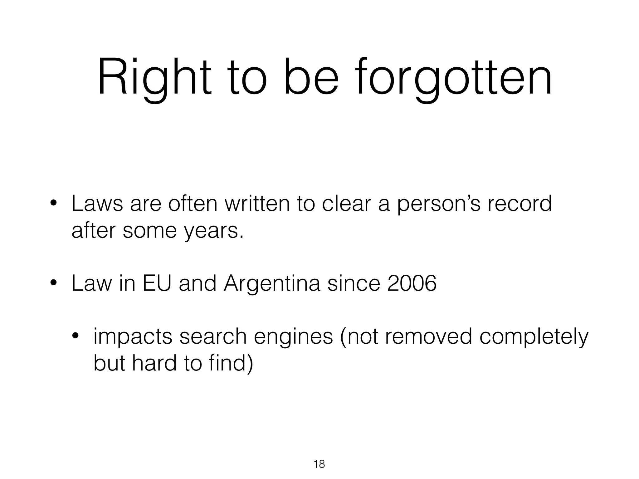 Right to be forgotten
• Laws are often written to clear a person’s record
after some years.
• Law in EU and Argentina since 2006
• impacts search engines (not removed completely
but hard to ﬁnd)
18
 