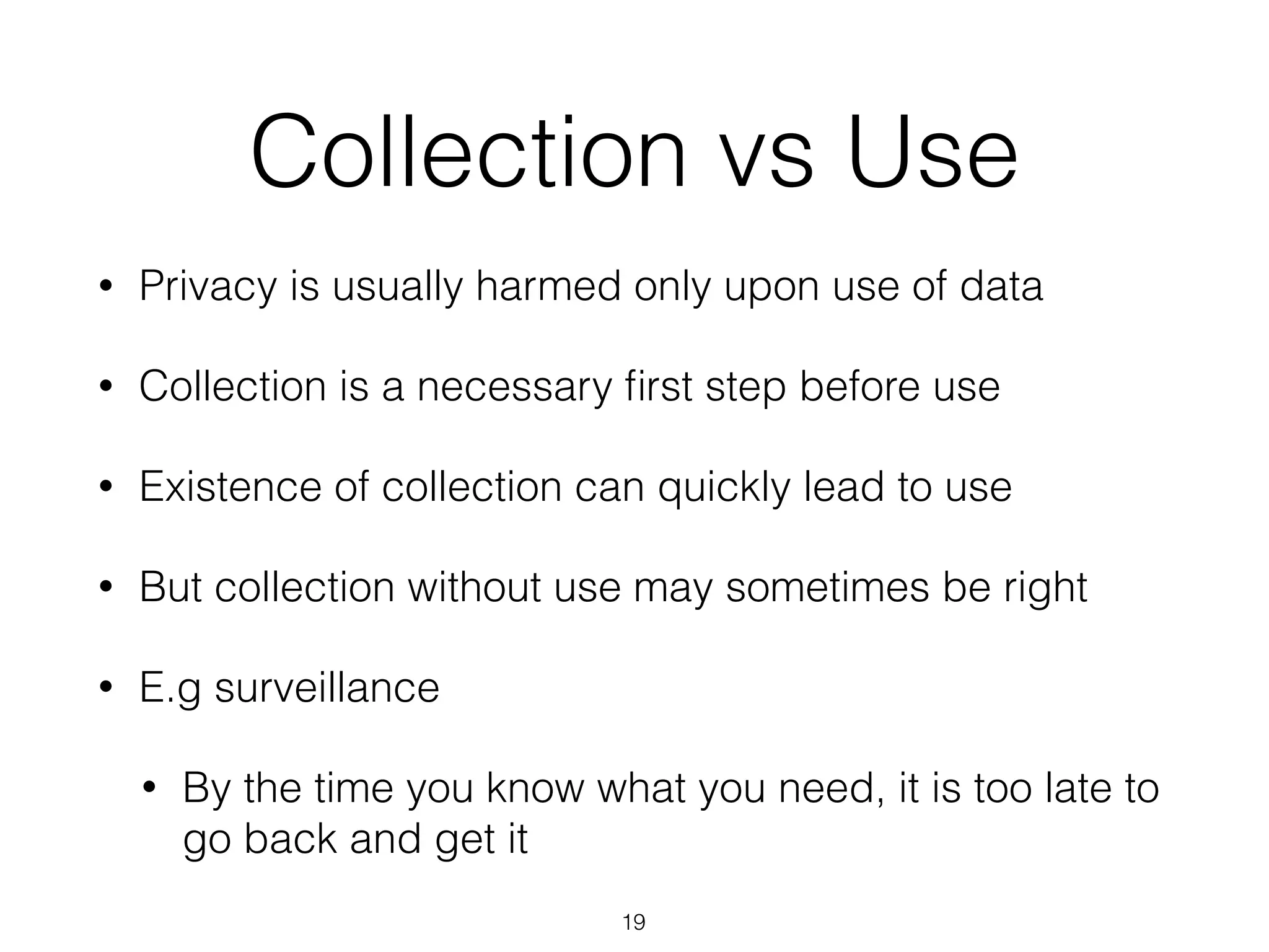 Collection vs Use
• Privacy is usually harmed only upon use of data
• Collection is a necessary ﬁrst step before use
• Existence of collection can quickly lead to use
• But collection without use may sometimes be right
• E.g surveillance
• By the time you know what you need, it is too late to
go back and get it
19
 